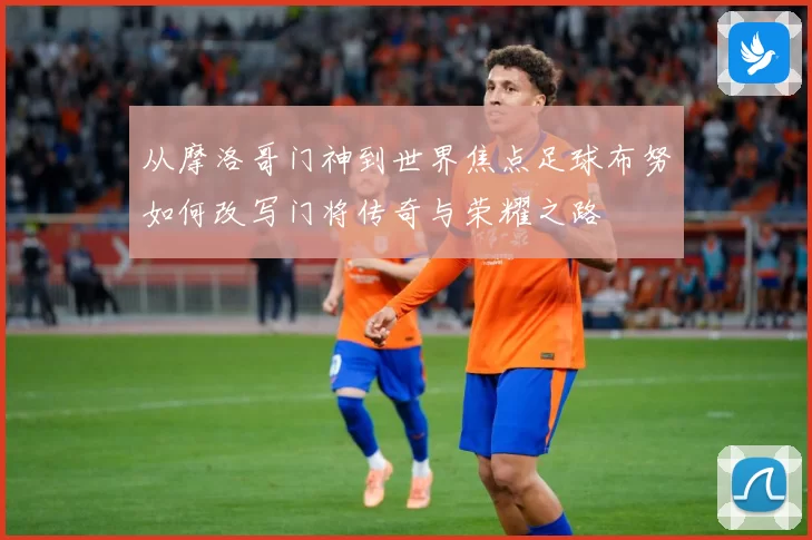从摩洛哥门神到世界焦点足球布努如何改写门将传奇与荣耀之路