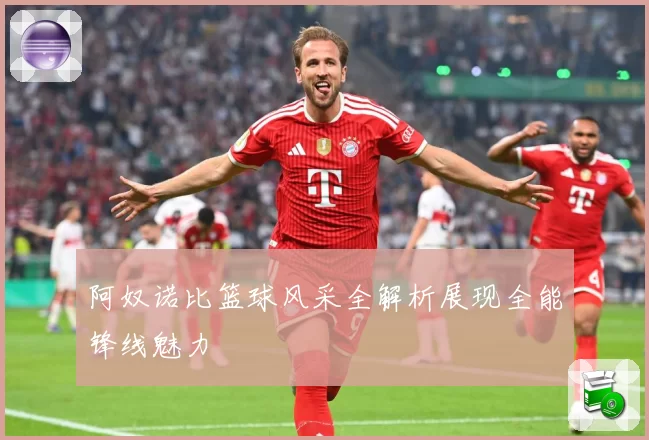 阿奴诺比篮球风采全解析展现全能锋线魅力
