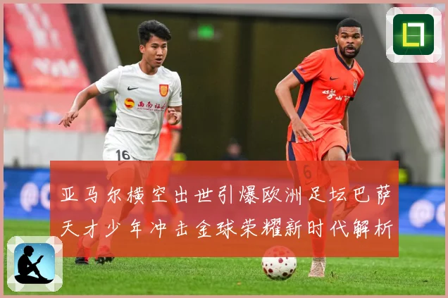 亚马尔横空出世引爆欧洲足坛巴萨天才少年冲击金球荣耀新时代解析