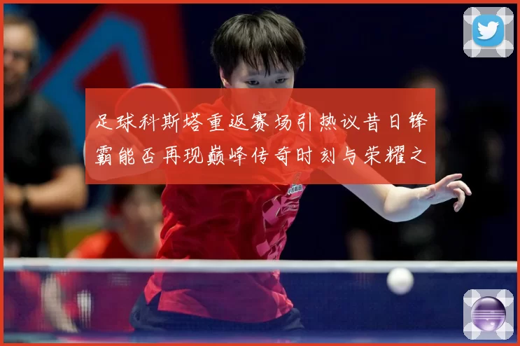 足球科斯塔重返赛场引热议昔日锋霸能否再现巅峰传奇时刻与荣耀之路