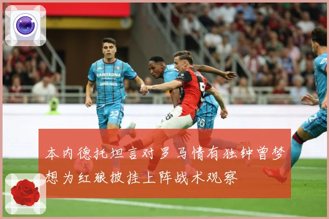 本内德托坦言对罗马情有独钟曾梦想为红狼披挂上阵战术观察