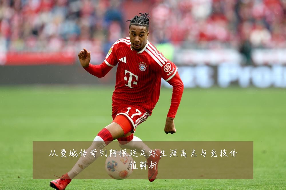 从曼城传奇到阿根廷足球生涯高光与竞技价值解析